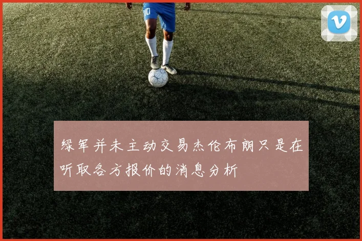 绿军并未主动交易杰伦布朗只是在听取各方报价的消息分析