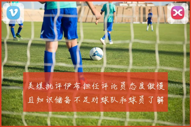 美媒批评伊布担任评论员态度傲慢且知识储备不足对球队和球员了解有限