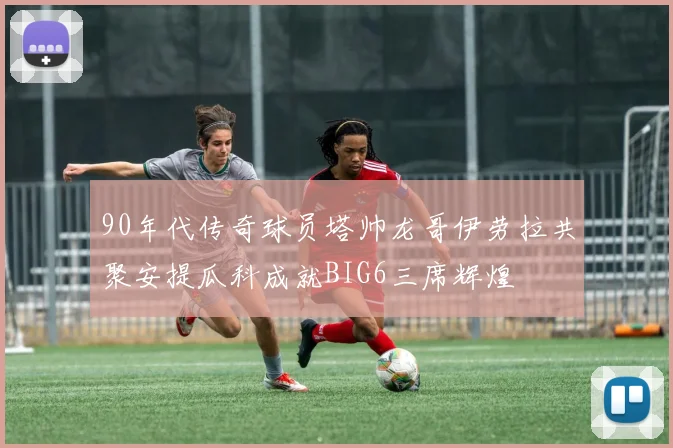 90年代传奇球员塔帅龙哥伊劳拉共聚安提瓜科成就BIG6三席辉煌