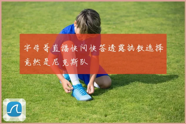字母哥直播快问快答透露执教选择竟然是尼克斯队
