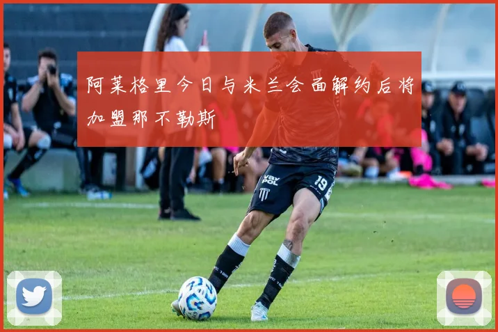 阿莱格里今日与米兰会面解约后将加盟那不勒斯