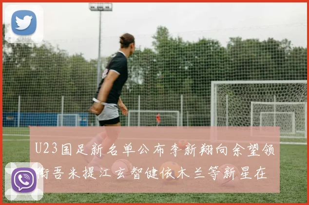 U23国足新名单公布李新翔向余望领衔吾米提江玄智健依木兰等新星在列