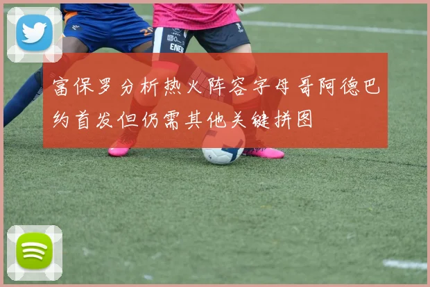 富保罗分析热火阵容字母哥阿德巴约首发但仍需其他关键拼图