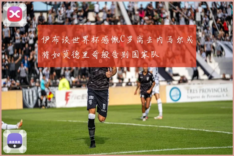 伊布谈世界杯感慨C罗离去内马尔或将如莫德里奇般告别国家队