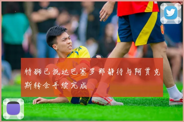 特狮已抵达巴塞罗那静待与阿贾克斯转会手续完成