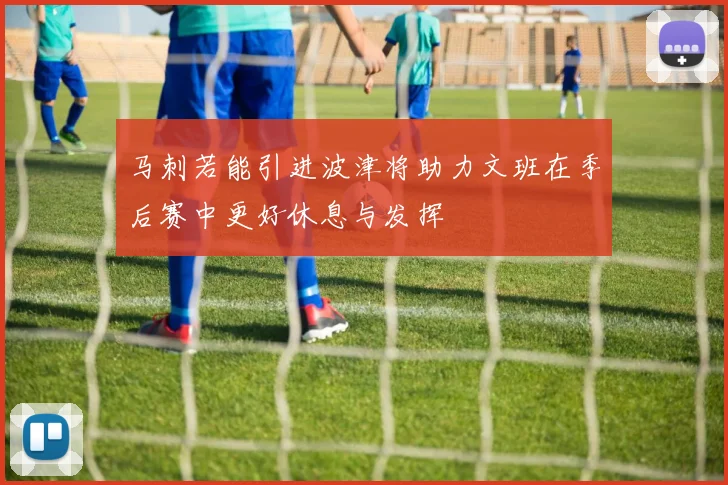 马刺若能引进波津将助力文班在季后赛中更好休息与发挥