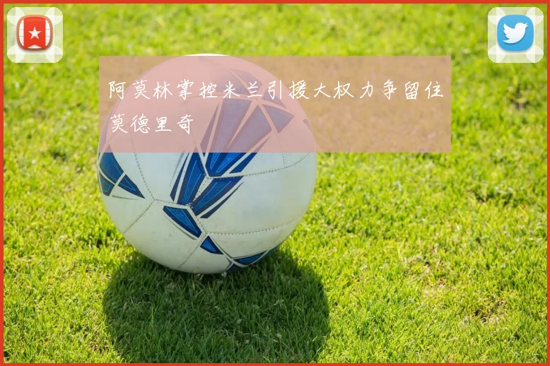 阿莫林掌控米兰引援大权力争留住莫德里奇