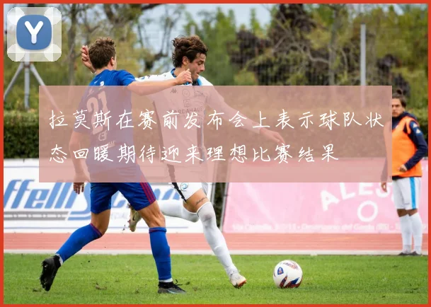 拉莫斯在赛前发布会上表示球队状态回暖期待迎来理想比赛结果