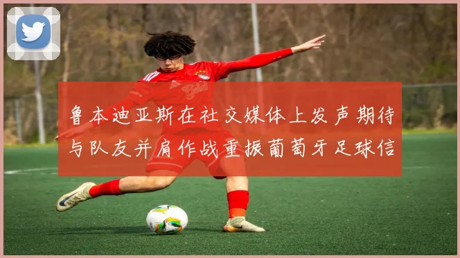 鲁本迪亚斯在社交媒体上发声期待与队友并肩作战重振葡萄牙足球信心