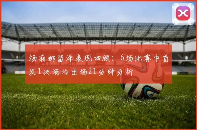 杨莉娜留洋表现回顾：6场比赛中首发1次场均出场21分钟分析
