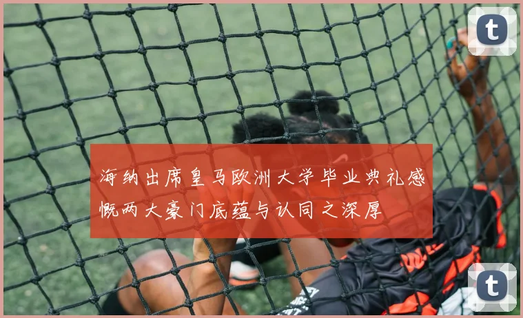 海纳出席皇马欧洲大学毕业典礼感慨两大豪门底蕴与认同之深厚