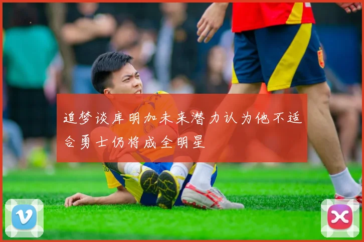 追梦谈库明加未来潜力认为他不适合勇士仍将成全明星