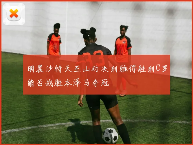 明晨沙特天王山对决利雅得胜利C罗能否战胜本泽马夺冠
