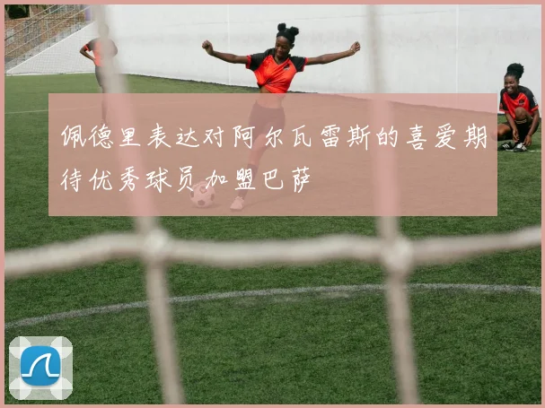 佩德里表达对阿尔瓦雷斯的喜爱期待优秀球员加盟巴萨