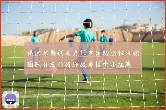 诺伊尔再创历史40岁高龄仍担任德国队首发门将迎战库拉索小组赛