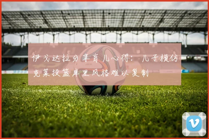 伊戈达拉分享育儿心得：儿子模仿克莱投篮库里风格难以复制