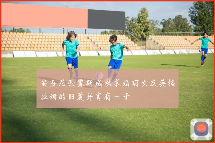 安芬尼西蒙斯成功求婚前女友英格拉姆的旧爱并育有一子