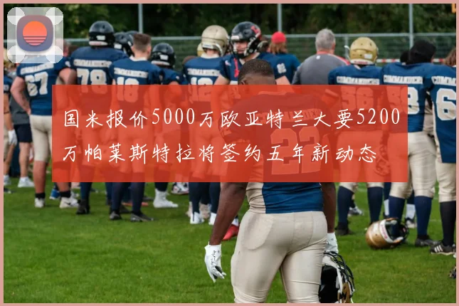 国米报价5000万欧亚特兰大要5200万帕莱斯特拉将签约五年新动态