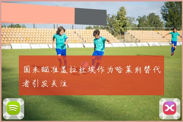 国米瞄准盖拉杜埃作为哈莱利替代者引发关注