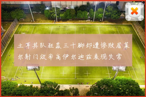 土耳其队狂轰三十脚却遭惨败居莱尔射门效率高伊尔迪兹表现失常