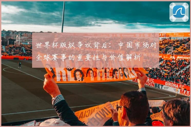 世界杯版权争议背后：中国市场对全球赛事的重要性与价值解析