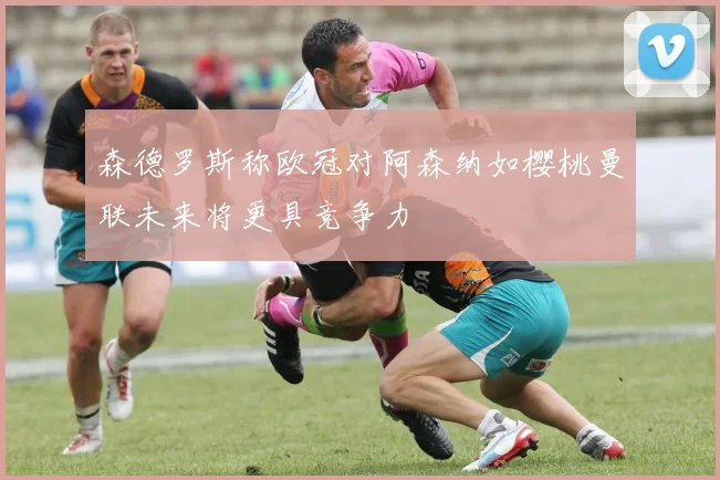 森德罗斯称欧冠对阿森纳如樱桃曼联未来将更具竞争力