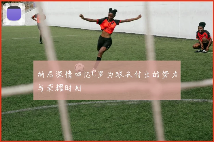 纳尼深情回忆C罗为球衣付出的努力与荣耀时刻
