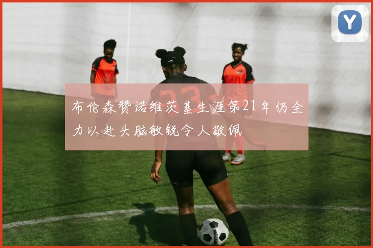 布伦森赞诺维茨基生涯第21年仍全力以赴头脑敏锐令人敬佩