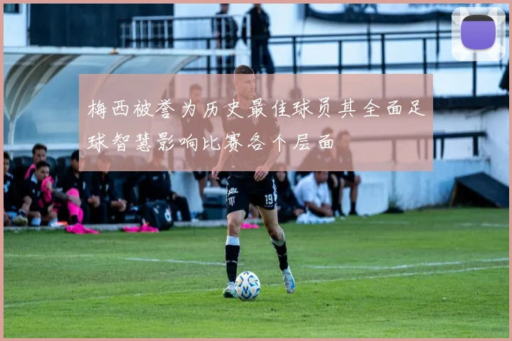 梅西被誉为历史最佳球员其全面足球智慧影响比赛各个层面