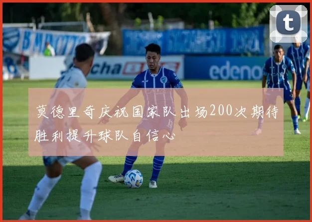 莫德里奇庆祝国家队出场200次期待胜利提升球队自信心