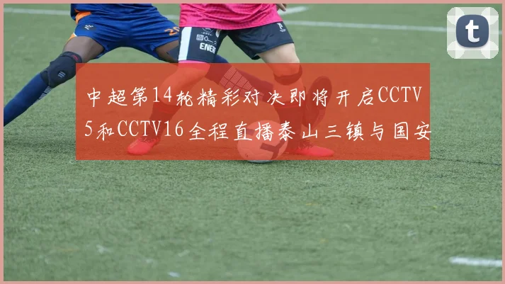 中超第14轮精彩对决即将开启CCTV5和CCTV16全程直播泰山三镇与国安河南之战