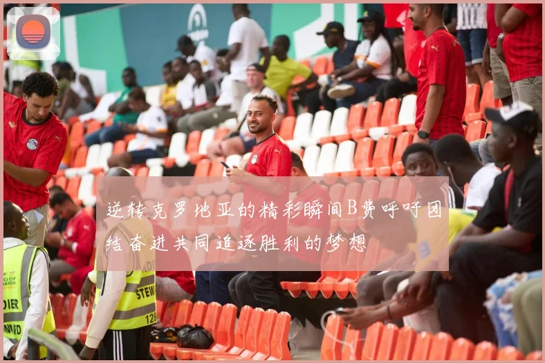 逆转克罗地亚的精彩瞬间B费呼吁团结奋进共同追逐胜利的梦想